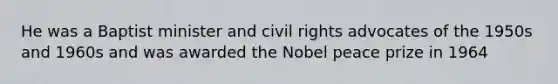 He was a Baptist minister and civil rights advocates of the 1950s and 1960s and was awarded the Nobel peace prize in 1964