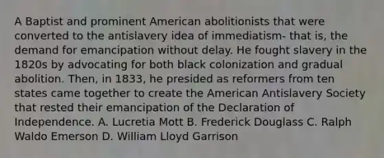 A Baptist and prominent American abolitionists that were converted to the antislavery idea of immediatism- that is, the demand for emancipation without delay. He fought slavery in the 1820s by advocating for both black colonization and gradual abolition. Then, in 1833, he presided as reformers from ten states came together to create the American Antislavery Society that rested their emancipation of the Declaration of Independence. A. Lucretia Mott B. Frederick Douglass C. Ralph Waldo Emerson D. William Lloyd Garrison