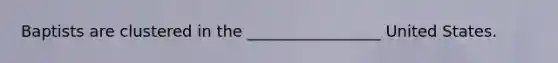 Baptists are clustered in the _________________ United States.