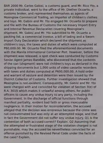 BAR 2000 Mr. Carlos Gabisi, a customs guard, and Mr. Rico Yto, a private Individual, went to the office of Mr. Diether Ocuarto, a customs broker, and represented themselves as agents of Moonglow Commercial Trading, an Importer of children's clothes and toys. Mr. Gabisi and Mr. Yto engaged Mr. Ocuarto to prepare and file with the Bureau of Customs the necessary Import Entry and Internal Revenue Declaration covering Moonglow's shipment. Mr. Gabisi and Mr. Yto submitted to Mr. Ocuarto a packing list, a commercial invoice, a bill of lading and a Sworn Import Duty Declaration which declared the shipment as children's toys, the taxes and duties of which were computed at P60,000.00. Mr. Ocuarto filed the aforementioned documents with the Manila International Container Port. However, before the shipment was released, a spot check was conducted by Customs Senior Agent James Bandido, who discovered that the contents of the van (shipment) were not children's toys as declared in the shipping documents but 1,000 units of video cassette recorders with taxes and duties computed at P600,000.00. A hold order and warrant of seizure and detention were then issued by the District Collector of Customs. Further investigation showed that Moonglow is non-existent. Consequently, Mr. Gabisi and Mr. Yto were charged with and convicted for violation of Section 3(e) of R.A. 3019 which makes it unlawful among others, for public officers to cause any undue Injury to any party, including the Government. In the discharge of official functions through manifest partiality, evident bad faith or gross inexcusable negligence. In their motion for reconsideration, the accused alleged that the decision was erroneous because the crime was not consummated but was only at an attempted stage, and that in fact the Government did not suffer any undue injury. Q1 Is the contention of both accused correct? Explain. Q2 Assuming that the attempted or frustrated stage of the violation charged is not punishable, may the accused be nevertheless convicted for an offense punished by the Revised Penal Code under the facts of the case? Explain.