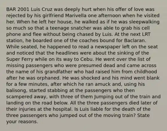 BAR 2001 Luis Cruz was deeply hurt when his offer of love was rejected by his girlfriend Marivella one afternoon when he visited her. When he left her house, he walked as if he was sleepwalking so much so that a teenage snatcher was able to grab his cell phone and flee without being chased by Luis. At the next LRT station, he boarded one of the coaches bound for Baclaran. While seated, he happened to read a newspaper left on the seat and noticed that the headlines were about the sinking of the Super Ferry while on its way to Cebu. He went over the list of missing passengers who were presumed dead and came across the name of his grandfather who had raised him from childhood after he was orphaned. He was shocked and his mind went blank for a few minutes, after which he ran amuck and, using his balisong, started stabbing at the passengers who then scampered away, with three of them Jumping out of the train and landing on the road below. All the three passengers died later of their injuries at the hospital. Is Luis liable for the death of the three passengers who jumped out of the moving train? State your reasons.