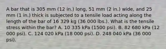 A bar that is 305 mm (12 in.) long, 51 mm (2 in.) wide, and 25 mm (1 in.) thick is subjected to a tensile load acting along the length of the bar of 16 329 kg (36 000 lbs.). What is the tensile stress within the bar? A. 10 335 kPa (1500 psi). B. 82 680 kPa (12 000 psi). C. 124 020 kPa (18 000 psi). D. 248 040 kPa (36 000 psi).