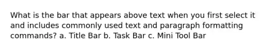 What is the bar that appears above text when you first select it and includes commonly used text and paragraph formatting commands? a. Title Bar b. Task Bar c. Mini Tool Bar