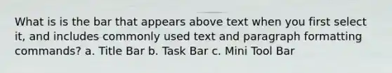 What is is the bar that appears above text when you first select it, and includes commonly used text and paragraph formatting commands? a. Title Bar b. Task Bar c. Mini Tool Bar