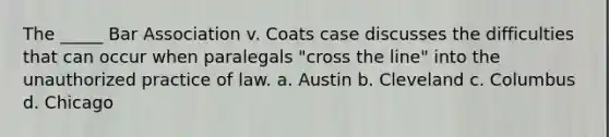 The _____ Bar Association v. Coats case discusses the difficulties that can occur when paralegals "cross the line" into the unauthorized practice of law. a. Austin b. Cleveland c. Columbus d. Chicago