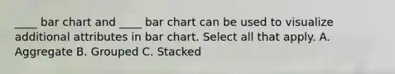 ____ bar chart and ____ bar chart can be used to visualize additional attributes in bar chart. Select all that apply. A. Aggregate B. Grouped C. Stacked