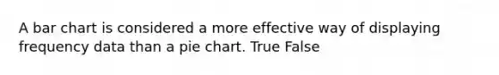 A bar chart is considered a more effective way of displaying frequency data than a pie chart. True False