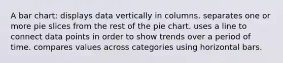 A bar chart: displays data vertically in columns. separates one or more pie slices from the rest of the pie chart. uses a line to connect data points in order to show trends over a period of time. compares values across categories using horizontal bars.