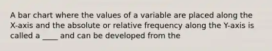 A bar chart where the values of a variable are placed along the X-axis and the absolute or relative frequency along the Y-axis is called a ____ and can be developed from the