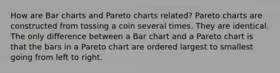 How are Bar charts and Pareto charts related? Pareto charts are constructed from tossing a coin several times. They are identical. The only difference between a Bar chart and a Pareto chart is that the bars in a Pareto chart are ordered largest to smallest going from left to right.