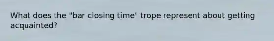 What does the "bar closing time" trope represent about getting acquainted?