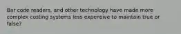 Bar code readers, and other technology have made more complex costing systems less expensive to maintain true or false?