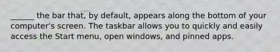 ______ the bar that, by default, appears along the bottom of your computer's screen. The taskbar allows you to quickly and easily access the Start menu, open windows, and pinned apps.