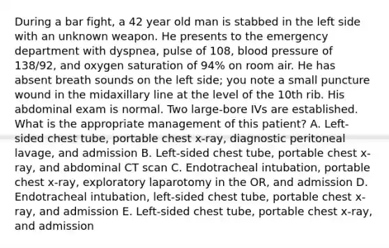 During a bar fight, a 42 year old man is stabbed in the left side with an unknown weapon. He presents to the emergency department with dyspnea, pulse of 108, blood pressure of 138/92, and oxygen saturation of 94% on room air. He has absent breath sounds on the left side; you note a small puncture wound in the midaxillary line at the level of the 10th rib. His abdominal exam is normal. Two large-bore IVs are established. What is the appropriate management of this patient? A. Left-sided chest tube, portable chest x-ray, diagnostic peritoneal lavage, and admission B. Left-sided chest tube, portable chest x-ray, and abdominal CT scan C. Endotracheal intubation, portable chest x-ray, exploratory laparotomy in the OR, and admission D. Endotracheal intubation, left-sided chest tube, portable chest x-ray, and admission E. Left-sided chest tube, portable chest x-ray, and admission