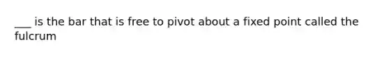 ___ is the bar that is free to pivot about a fixed point called the fulcrum