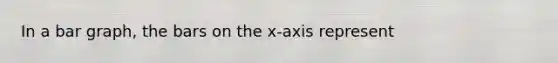 In a bar graph, the bars on the x-axis represent