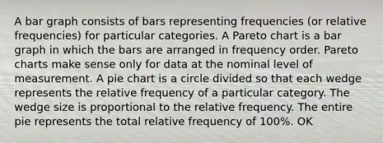 A bar graph consists of bars representing frequencies​ (or relative​ frequencies) for particular categories. A Pareto chart is a bar graph in which the bars are arranged in frequency order. Pareto charts make sense only for data at the nominal level of measurement. A pie chart is a circle divided so that each wedge represents the relative frequency of a particular category. The wedge size is proportional to the relative frequency. The entire pie represents the total relative frequency of​ 100%. OK