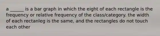 a ______ is a bar graph in which the eight of each rectangle is the frequency or relative frequency of the class/category. the width of each rectanleg is the same, and the rectangles do not touch each other