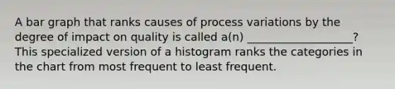 A bar graph that ranks causes of process variations by the degree of impact on quality is called a(n) ___________________? This specialized version of a histogram ranks the categories in the chart from most frequent to least frequent.