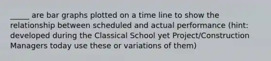 _____ are bar graphs plotted on a time line to show the relationship between scheduled and actual performance (hint: developed during the Classical School yet Project/Construction Managers today use these or variations of them)