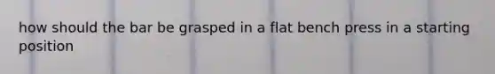 how should the bar be grasped in a flat bench press in a starting position
