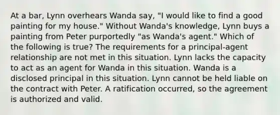 At a bar, Lynn overhears Wanda say, "I would like to find a good painting for my house." Without Wanda's knowledge, Lynn buys a painting from Peter purportedly "as Wanda's agent." Which of the following is true? The requirements for a principal-agent relationship are not met in this situation. Lynn lacks the capacity to act as an agent for Wanda in this situation. Wanda is a disclosed principal in this situation. Lynn cannot be held liable on the contract with Peter. A ratification occurred, so the agreement is authorized and valid.