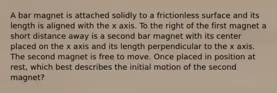 A bar magnet is attached solidly to a frictionless surface and its length is aligned with the x axis. To the right of the first magnet a short distance away is a second bar magnet with its center placed on the x axis and its length perpendicular to the x axis. The second magnet is free to move. Once placed in position at rest, which best describes the initial motion of the second magnet?