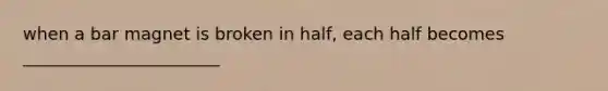 when a bar magnet is broken in half, each half becomes _______________________