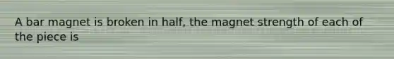 A bar magnet is broken in half, the magnet strength of each of the piece is