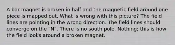 A bar magnet is broken in half and the magnetic field around one piece is mapped out. What is wrong with this picture? The field lines are pointing in the wrong direction. The field lines should converge on the "N". There is no south pole. Nothing; this is how the field looks around a broken magnet.