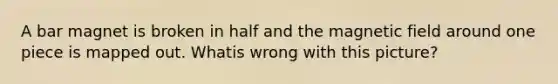 A bar magnet is broken in half and the magnetic field around one piece is mapped out. Whatis wrong with this picture?