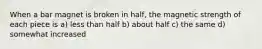 When a bar magnet is broken in half, the magnetic strength of each piece is a) less than half b) about half c) the same d) somewhat increased