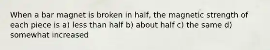 When a bar magnet is broken in half, the magnetic strength of each piece is a) less than half b) about half c) the same d) somewhat increased