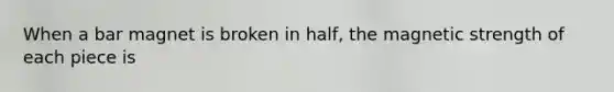 When a bar magnet is broken in half, the magnetic strength of each piece is
