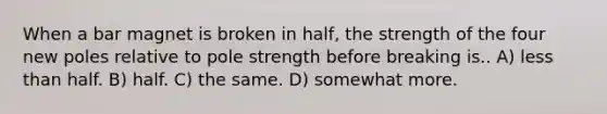 When a bar magnet is broken in half, the strength of the four new poles relative to pole strength before breaking is.. A) <a href='https://www.questionai.com/knowledge/k7BtlYpAMX-less-than' class='anchor-knowledge'>less than</a> half. B) half. C) the same. D) somewhat more.