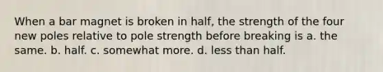 When a bar magnet is broken in half, the strength of the four new poles relative to pole strength before breaking is a. the same. b. half. c. somewhat more. d. less than half.