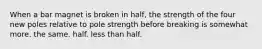 When a bar magnet is broken in half, the strength of the four new poles relative to pole strength before breaking is somewhat more. the same. half. less than half.