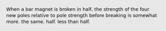 When a bar magnet is broken in half, the strength of the four new poles relative to pole strength before breaking is somewhat more. the same. half. less than half.