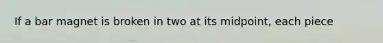 If a bar magnet is broken in two at its midpoint, each piece