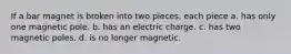 If a bar magnet is broken into two pieces, each piece a. has only one magnetic pole. b. has an electric charge. c. has two magnetic poles. d. is no longer magnetic.