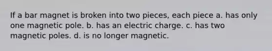 If a bar magnet is broken into two pieces, each piece a. has only one magnetic pole. b. has an electric charge. c. has two magnetic poles. d. is no longer magnetic.