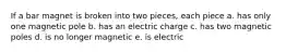 If a bar magnet is broken into two pieces, each piece a. has only one magnetic pole b. has an electric charge c. has two magnetic poles d. is no longer magnetic e. is electric