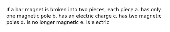 If a bar magnet is broken into two pieces, each piece a. has only one magnetic pole b. has an electric charge c. has two magnetic poles d. is no longer magnetic e. is electric