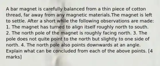 A bar magnet is carefully balanced from a thin piece of cotton thread, far away from any magnetic materials.The magnet is left to settle. After a short while the following observations are made: 1. The magnet has turned to align itself roughly north to south. 2. The north pole of the magnet is roughly facing north. 3. The pole does not quite point to the north but slightly to one side of north. 4. The north pole also points downwards at an angle. Explain what can be concluded from each of the above points. [4 marks]