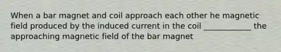 When a bar magnet and coil approach each other he magnetic field produced by the induced current in the coil ____________ the approaching magnetic field of the bar magnet