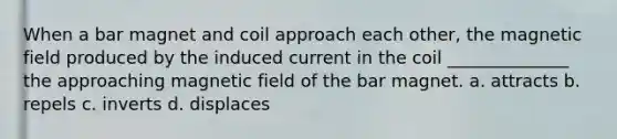 When a bar magnet and coil approach each other, the magnetic field produced by the induced current in the coil ______________ the approaching magnetic field of the bar magnet. a. attracts b. repels c. inverts d. displaces