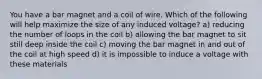 You have a bar magnet and a coil of wire. Which of the following will help maximize the size of any induced voltage? a) reducing the number of loops in the coil b) allowing the bar magnet to sit still deep inside the coil c) moving the bar magnet in and out of the coil at high speed d) it is impossible to induce a voltage with these materials