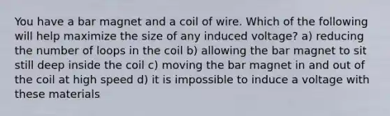 You have a bar magnet and a coil of wire. Which of the following will help maximize the size of any induced voltage? a) reducing the number of loops in the coil b) allowing the bar magnet to sit still deep inside the coil c) moving the bar magnet in and out of the coil at high speed d) it is impossible to induce a voltage with these materials