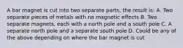 A bar magnet is cut into two separate parts, the result is: A. Two separate pieces of metals with no magnetic effects B. Two separate magnets, each with a north pole and a south pole C. A separate north pole and a separate south pole D. Could be any of the above depending on where the bar magnet is cut