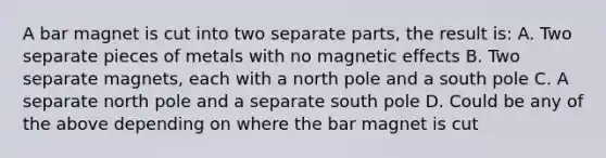 A bar magnet is cut into two separate parts, the result is: A. Two separate pieces of metals with no magnetic effects B. Two separate magnets, each with a north pole and a south pole C. A separate north pole and a separate south pole D. Could be any of the above depending on where the bar magnet is cut